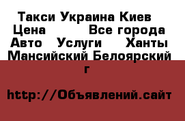 Такси Украина Киев › Цена ­ 100 - Все города Авто » Услуги   . Ханты-Мансийский,Белоярский г.